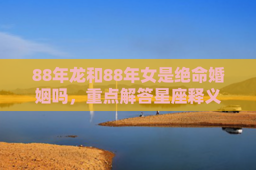 88年龙和88年女是绝命婚姻吗，重点解答星座释义