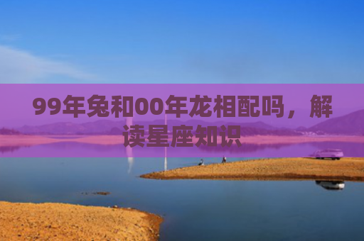 99年兔和00年龙相配吗，解读星座知识