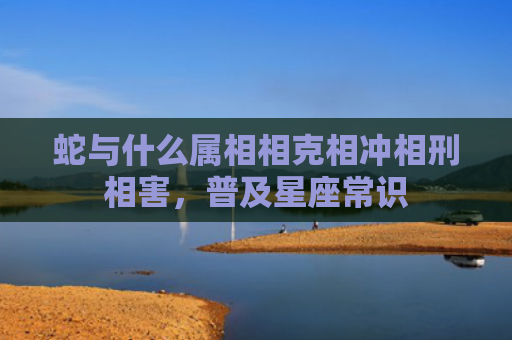 蛇与什么属相相克相冲相刑相害，普及星座常识