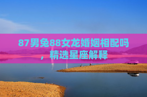 87男兔88女龙婚姻相配吗，精选星座解释