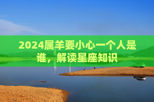 2024属羊要小心一个人是谁，解读星座知识