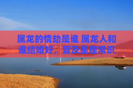 属龙的情劫是谁 属龙人和谁结婚好，普及星座常识
