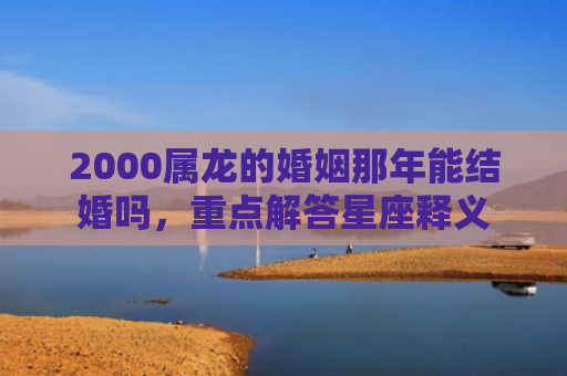 2000属龙的婚姻那年能结婚吗，重点解答星座释义