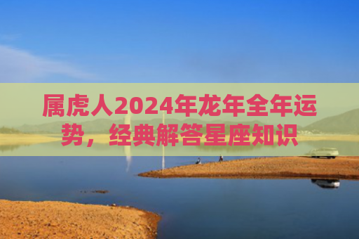 属虎人2024年龙年全年运势，经典解答星座知识