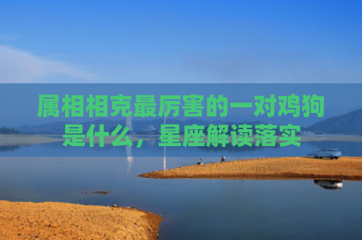 属相相克最厉害的一对鸡狗是什么，星座解读落实