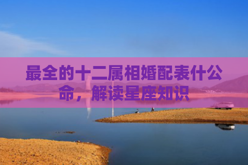 最全的十二属相婚配表什公命，解读星座知识