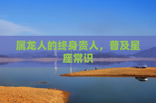 属龙人的终身贵人，普及星座常识