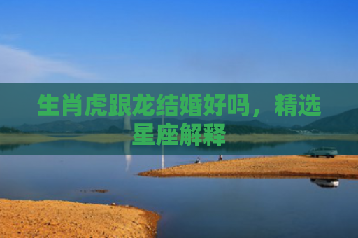 生肖虎跟龙结婚好吗，精选星座解释