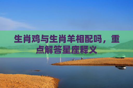 生肖鸡与生肖羊相配吗，重点解答星座释义