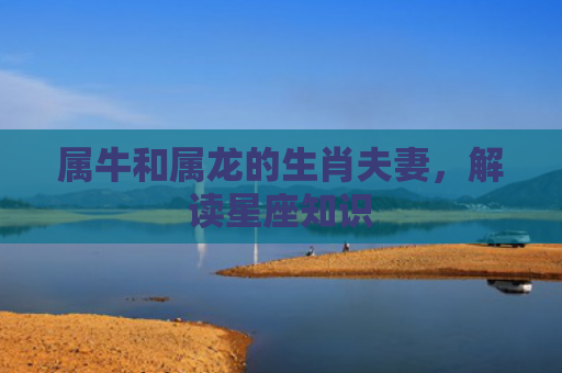 属牛和属龙的生肖夫妻，解读星座知识