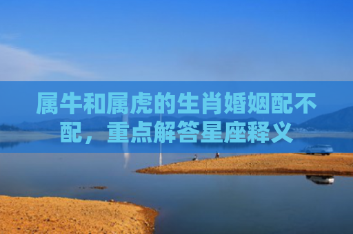 属牛和属虎的生肖婚姻配不配，重点解答星座释义