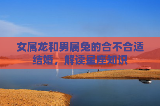女属龙和男属兔的合不合适结婚，解读星座知识