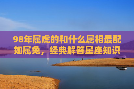 98年属虎的和什么属相最配如属兔，经典解答星座知识