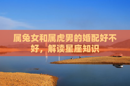 属兔女和属虎男的婚配好不好，解读星座知识