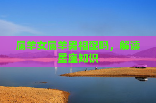 属羊女属羊男相配吗，解读星座知识