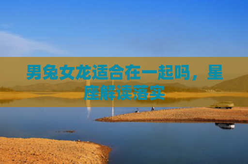 男兔女龙适合在一起吗，星座解读落实
