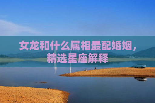 女龙和什么属相最配婚姻，精选星座解释