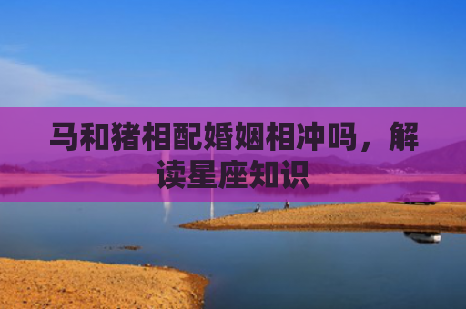 马和猪相配婚姻相冲吗，解读星座知识
