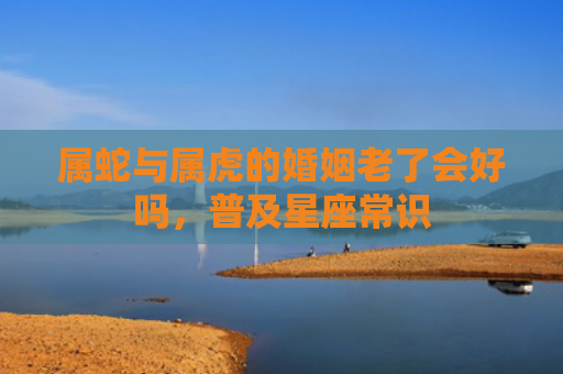 属蛇与属虎的婚姻老了会好吗，普及星座常识