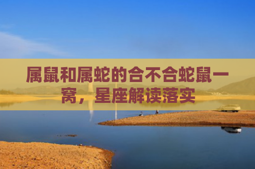 属鼠和属蛇的合不合蛇鼠一窝，星座解读落实