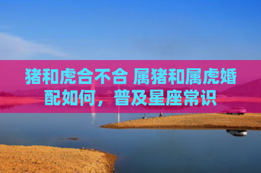 猪和虎合不合 属猪和属虎婚配如何，普及星座常识