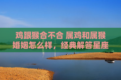 鸡跟猴合不合 属鸡和属猴婚姻怎么样，经典解答星座知识