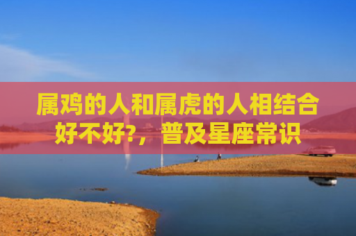 属鸡的人和属虎的人相结合好不好?，普及星座常识