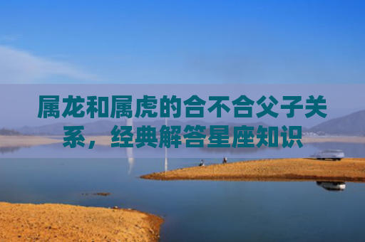 属龙和属虎的合不合父子关系，经典解答星座知识