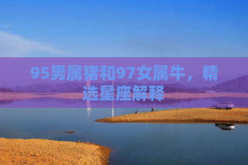 95男属猪和97女属牛，精选星座解释