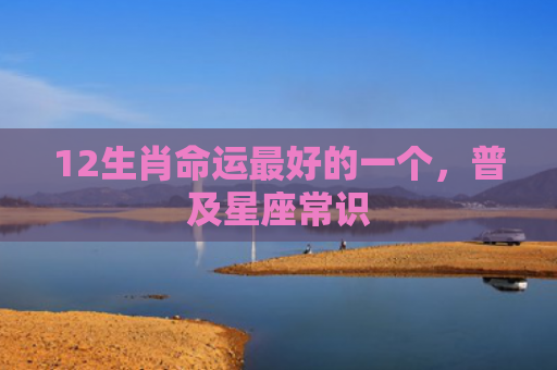 12生肖命运最好的一个，普及星座常识