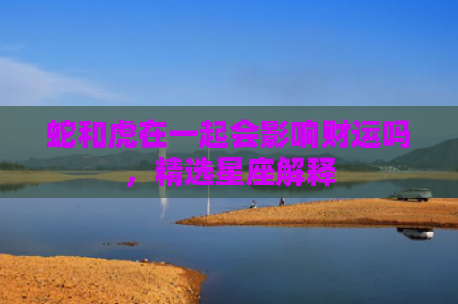 蛇和虎在一起会影响财运吗，精选星座解释