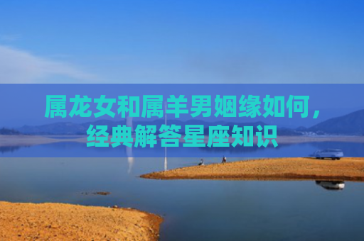 属龙女和属羊男姻缘如何，经典解答星座知识