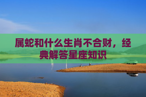 属蛇和什么生肖不合财，经典解答星座知识