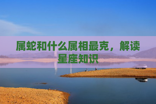 属蛇和什么属相最克，解读星座知识