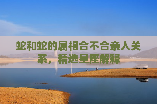 蛇和蛇的属相合不合亲人关系，精选星座解释