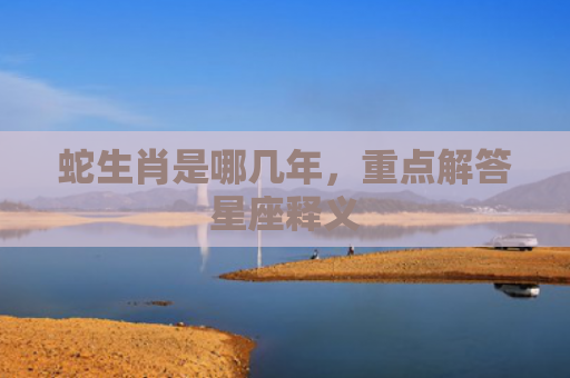 蛇生肖是哪几年，重点解答星座释义