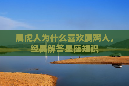 属虎人为什么喜欢属鸡人，经典解答星座知识