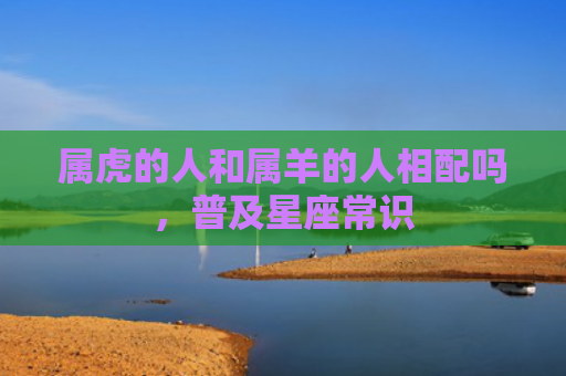 属虎的人和属羊的人相配吗，普及星座常识