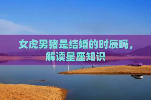 女虎男猪是结婚的时辰吗，解读星座知识
