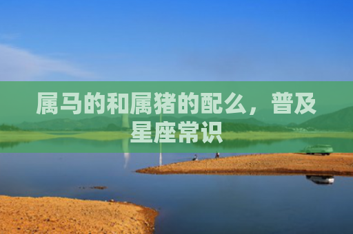 属马的和属猪的配么，普及星座常识