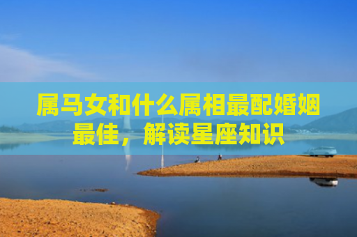 属马女和什么属相最配婚姻最佳，解读星座知识