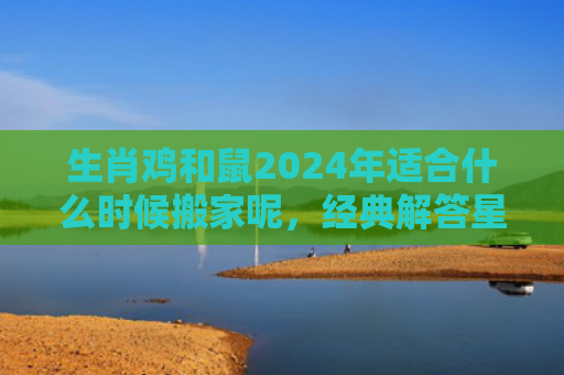 生肖鸡和鼠2024年适合什么时候搬家呢，经典解答星座知识