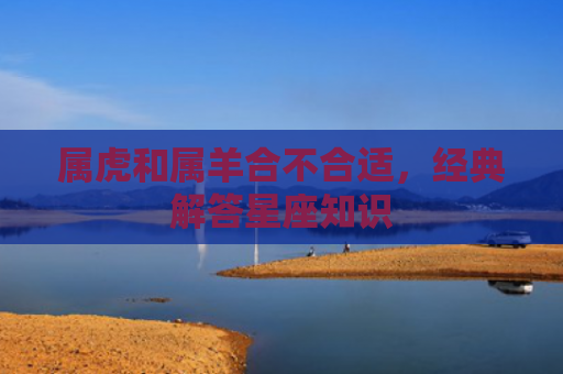 属虎和属羊合不合适，经典解答星座知识