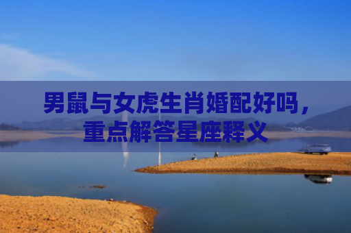 男鼠与女虎生肖婚配好吗，重点解答星座释义