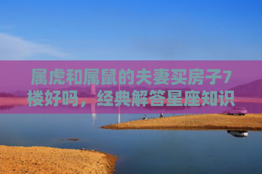 属虎和属鼠的夫妻买房子7楼好吗，经典解答星座知识