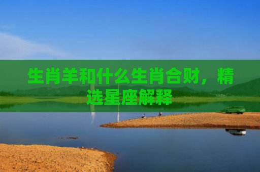 生肖羊和什么生肖合财，精选星座解释