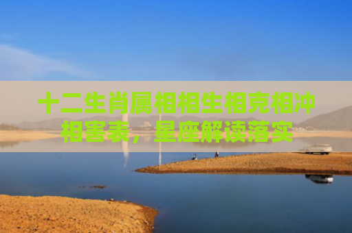 十二生肖属相相生相克相冲相害表，星座解读落实