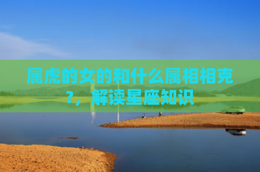 属虎的女的和什么属相相克?，解读星座知识