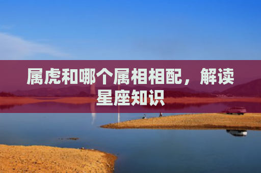 属虎和哪个属相相配，解读星座知识