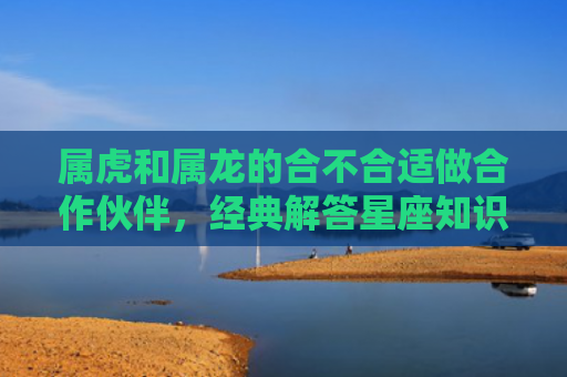 属虎和属龙的合不合适做合作伙伴，经典解答星座知识